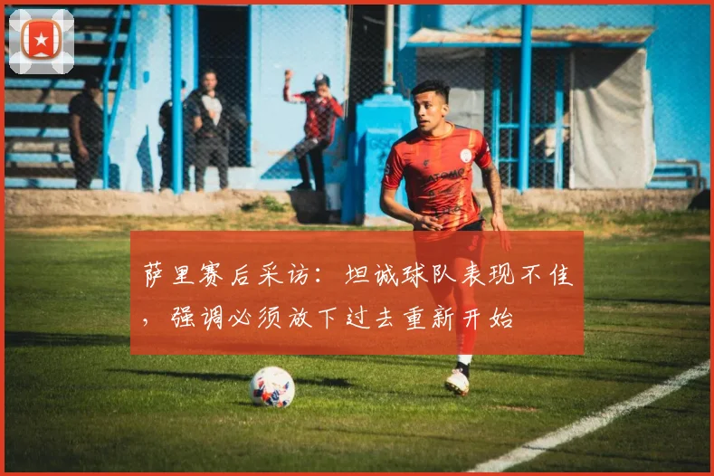 萨里赛后采访：坦诚球队表现不佳，强调必须放下过去重新开始