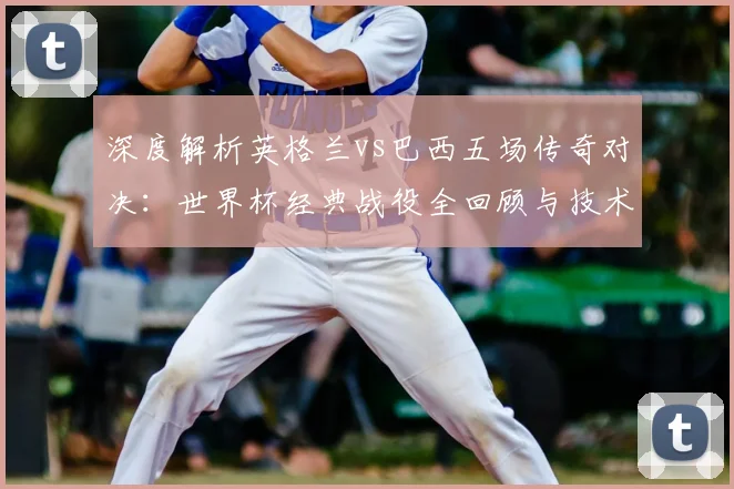深度解析英格兰vs巴西五场传奇对决：世界杯经典战役全回顾与技术复盘