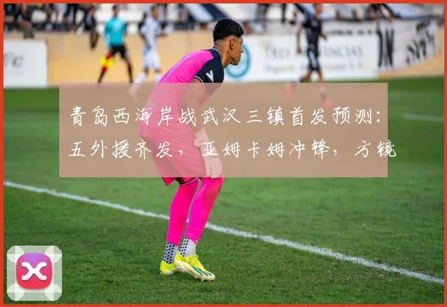 青岛西海岸战武汉三镇首发预测:五外援齐发,亚姆卡姆冲锋,方镜淇镇守龙门