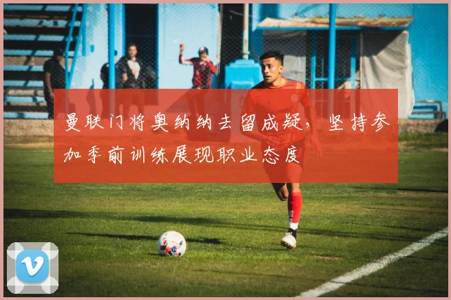 曼联门将奥纳纳去留成疑，坚持参加季前训练展现职业态度
