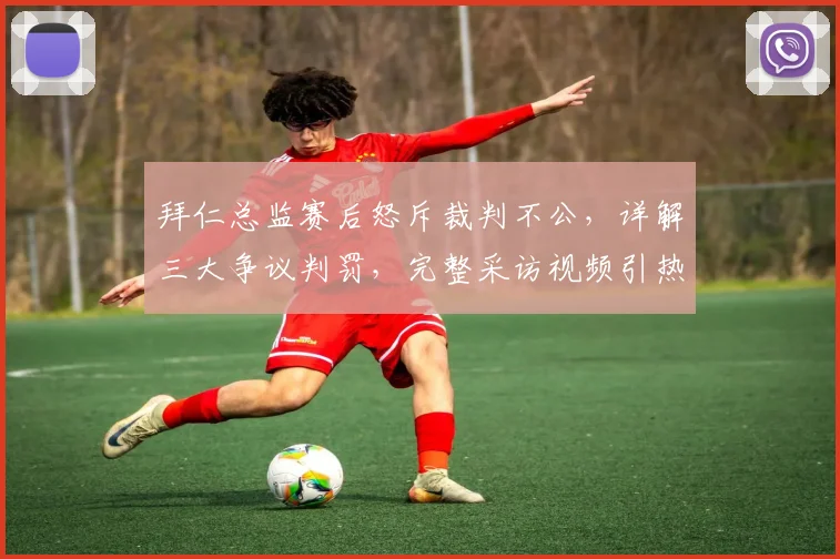 拜仁总监赛后怒斥裁判不公,详解三大争议判罚,完整采访视频引热议