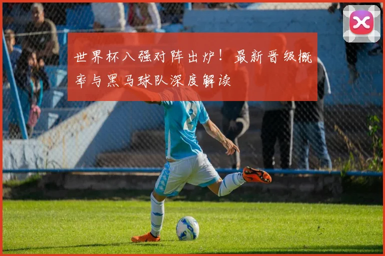 世界杯八强对阵出炉！最新晋级概率与黑马球队深度解读