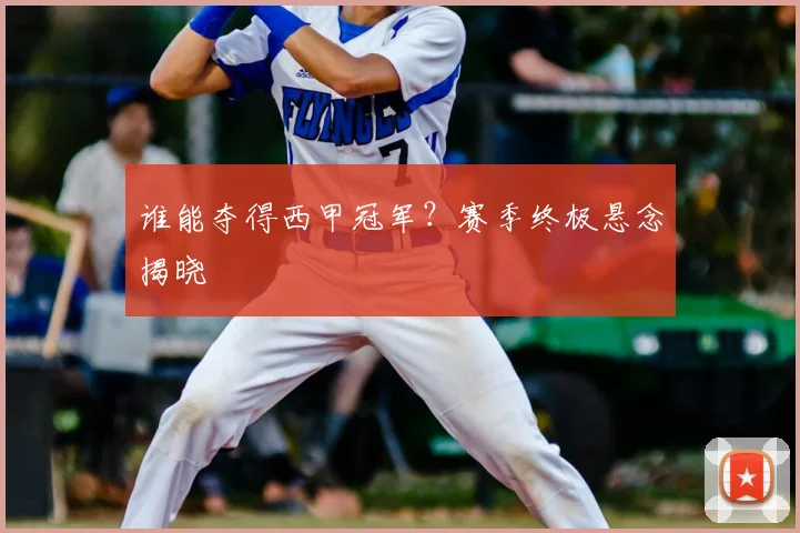 谁能夺得西甲冠军？赛季终极悬念揭晓
