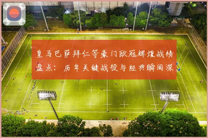 皇马巴萨拜仁等豪门欧冠辉煌战绩盘点:历年关键战役与经典瞬间深度解析