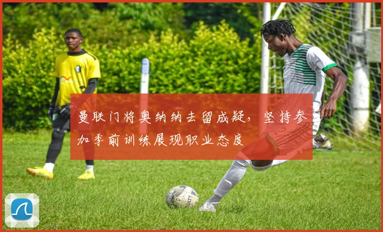 曼联门将奥纳纳去留成疑,坚持参加季前训练展现职业态度