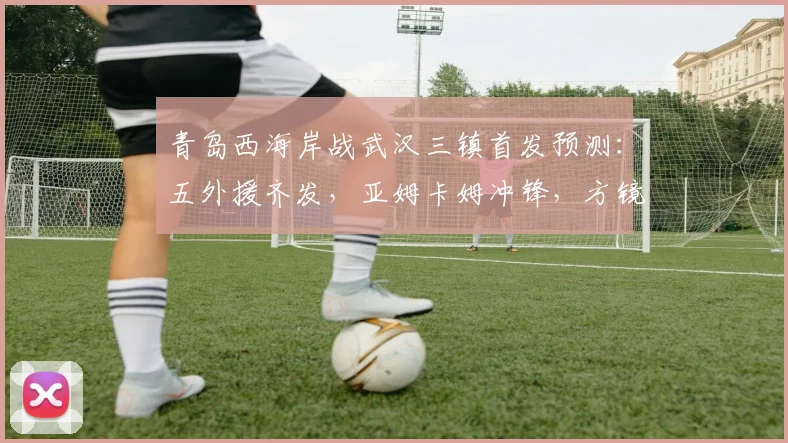 青岛西海岸战武汉三镇首发预测：五外援齐发，亚姆卡姆冲锋，方镜淇镇守龙门